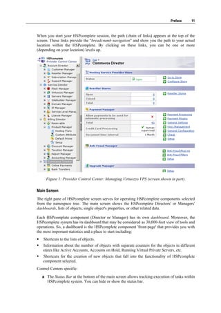 Preface     11



When you start your HSPcomplete session, the path (chain of links) appears at the top of the
screen. These links provide the "breadcrumb navigation" and show you the path to your actual
location within the HSPcomplete. By clicking on these links, you can be one or more
(depending on your location) levels up.




     Figure 1: Provider Control Center. Managing Virtuozzo VPS (screen shown in part).

Main Screen
The right pane of HSPcomplete screen serves for operating HSPcomplete components selected
from the namespace tree. The main screen shows the HSPcomplete Directors' or Managers'
dashboards, lists of objects, single object's properties, or other related data.

Each HSPcomplete component (Director or Manager) has its own dashboard. Moreover, the
HSPcomplete system has its dashboard that may be considered as 30,000-foot view of tools and
operations. So, a dashboard is the HSPcomplete component 'front-page' that provides you with
the most important statistics and a place to start including:
    Shortcuts to the lists of objects.
   Information about the number of objects with separate counters for the objects in different
   states like Active Accounts, Accounts on Hold, Running Virtual Private Servers, etc.
   Shortcuts for the creation of new objects that fall into the functionality of HSPcomplete
   component selected.
Control Centers specific:
   a The Status Bar at the bottom of the main screen allows tracking execution of tasks within
     HSPcomplete system. You can hide or show the status bar.
 