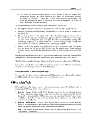 Preface     12


      b The Action Bar allows managing Virtual Private Servers. If you are working with
        Infrastructure Manager (or other Managers that bound to Infrastructure Manager
        functionality in respect to VPS stop, start, destroy, repair, creation, and migration), the
        Action Bar appears at the bottom of the main screen, over the Status Bar. The Action bar
        allows performing the group operations.
   To facilitate operating the lists of objects in the HSPcomplete, you can use:
       Search particular item within the list. The Search bar is located at the top of each list.
      Filter the items by a particular property. The Filter bar is located at the top of each list, next
      the Search bar.
      Change Sorting Order. To this effect, click on the column-heading you want to sort by. In
      this case, the special pointer (small triangle) appears at the top of each column. This triangle
      indicates current sorting order: peak-up or peak-down for ascending and descending order
      respectively. Repeating click on the same link in column-heading changes sorting order
      from ascending to descending (and conversely) within single property.
      Change List Size. It is possible to set the listing to 20, 40, or 80 items per page. Appropriate
      links are above the list, to the right. Special links for viewing pages (page numbers,
      next,last) are also provided and you can find them both at the beginning and the end of the
      list.
   In order to immediately bring the screen content in correspondence with actual state of affairs,
   you can Refresh the screen using the button located at the upper right corner of the screen.

   The Help button located at the upper right corner of each screen shows the context HTML help.

   Screen ID is located at the upper-right corner of each screen. Screen ID allows to refer to a
   screen for customization purposes or in the problem report.

   Adding a Comment to the HSPcomplete Object
   You can add a free-form comment to almost any of HSPcomplete object. To this effect click on
   the Add comment link at the upper-right corner of an object view form.


HSPcomplete Tools
   HSPcomplete modular design consists of four main subsystems each with web-based tools to
   manage a part of hosting service provider business:
      Provider Control Center (HSP GUI). Browser-based tool for the Hosting Service
      Provider. Includes the customizable online store and front-end website. Provider Control
      Center allows managing all the HSPcomplete tools and supervising Resellers' online stores.
      In addition a Provider can log in to any Reseller Control Center or any of Provider's
      customers' Control Panels.
      Reseller Control Center (Reseller GUI). Browser-based tool for the reseller. Provides
      access to the functionality of HSPcomplete components (directors and managers) available
      for the reseller plus customizable online store and front-end website.
      Note: Each Control Center allows hosting services provisioning with access to the
      HSPcomplete Control Panel.
 
