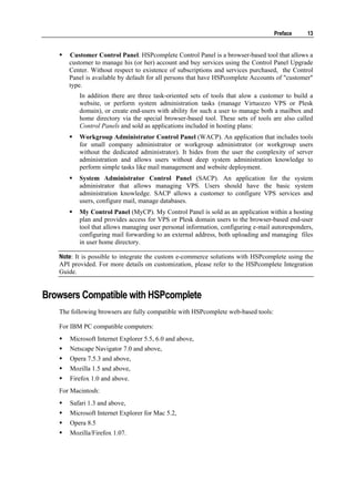 Preface    13


      Customer Control Panel. HSPcomplete Control Panel is a browser-based tool that allows a
      customer to manage his (or her) account and buy services using the Control Panel Upgrade
      Center. Without respect to existence of subscriptions and services purchased, the Control
      Panel is available by default for all persons that have HSPcomplete Accounts of "customer"
      type.
          In addition there are three task-oriented sets of tools that alow a customer to build a
          website, or perform system administration tasks (manage Virtuozzo VPS or Plesk
          domain), or create end-users with ability for such a user to manage both a mailbox and
          home directory via the special browser-based tool. These sets of tools are also called
          Control Panels and sold as applications included in hosting plans:
          Workgroup Administrator Control Panel (WACP). An application that includes tools
          for small company administrator or workgroup administrator (or workgroup users
          without the dedicated administrator). It hides from the user the complexity of server
          administration and allows users without deep system administration knowledge to
          perform simple tasks like mail management and website deployment.
          System Administrator Control Panel (SACP). An application for the system
          administrator that allows managing VPS. Users should have the basic system
          administration knowledge. SACP allows a customer to configure VPS services and
          users, configure mail, manage databases.
          My Control Panel (MyCP). My Control Panel is sold as an application within a hosting
          plan and provides access for VPS or Plesk domain users to the browser-based end-user
          tool that allows managing user personal information, configuring e-mail autoresponders,
          configuring mail forwarding to an external address, both uploading and managing files
          in user home directory.

   Note: It is possible to integrate the custom e-commerce solutions with HSPcomplete using the
   API provided. For more details on customization, please refer to the HSPcomplete Integration
   Guide.


Browsers Compatible with HSPcomplete
   The following browsers are fully compatible with HSPcomplete web-based tools:

   For IBM PC compatible computers:
      Microsoft Internet Explorer 5.5, 6.0 and above,
      Netscape Navigator 7.0 and above,
      Opera 7.5.3 and above,
      Mozilla 1.5 and above,
      Firefox 1.0 and above.
   For Macintosh:
      Safari 1.3 and above,
      Microsoft Internet Explorer for Mac 5.2,
      Opera 8.5
      Mozilla/Firefox 1.07.
 