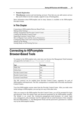 Starting HSP Business with HSPcomplete                        15


       Domain Registration
       Miscellaneous (custom and non-hosting services). Note that you can add custom services
       that can be billed or not (for example, support) to any of hosting plans.
  More information about HSPcomplete and its many features is available in the HSPcomplete
  Provider's Guide.

  In This Chapter
  Connecting to HSPcomplete Browser-Based Tools.............................................................. 15
  Making Initial Settings.......................................................................................................... 16
  Getting Acquainted with Provider Control Center................................................................ 18
  Looking into Reseller Control Center ................................................................................... 22
  Inspecting Customer Control Panel ...................................................................................... 24
  How to Register Users and Set Access Permissions ............................................................. 27
  Configuring Data Center and Connecting Hardware ............................................................ 30
  Setting Up the Billing ........................................................................................................... 34
  Getting Ready to Sell Hosting Services ................................................................................ 35




Connecting to HSPcomplete
Browser-Based Tools
  To connect to the HSPcomplete tools, enter into your browser the Management Node hostname
  and append the tool index (http://hostname/index):

   Tool                                                         Tool index
   Public Site                                                  site
   Online Store                                                 store
   Provider Control Center                                      pcc
   Reseller Control Center                                      rcc
   Customer Control Panel                                       cp

  The SSL protocol can be enabled from Provider Control Center, separately for each of
  HSPcomplete web-based tools. The SSL configuration is available both in Provider and Reseller
  Control Centers.

  Your first HSPcomplete session starts from the Provider Control Center. After you make some
  initial settings to HSPcomplete, you can log in to any of the other tools.

  After you connect to the HSPcomplete Provider Control Center, you will be prompted for login
  and password. Enter the default login and password generated by the HSPcomplete installer.
  The default is an e-mail like root@your_management_node_hostname (in actual login
  your_management_node_hostname must be replaced with an actual hostname of the computer
  that runs HSPcomplete, i.e., the Management Node) and the password is generated in a random
  way by the HSPcomplete installer.
 