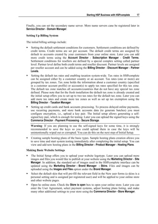 Starting HSP Business with HSPcomplete       17



Finally, you can set the secondary name server. More name servers cane be registered later in
Service Director - Domain Manager.

Setting Up Billing System

The initial billing settings include:
    Setting the default settlement conditions for customers. Settlement conditions are defined by
    credit terms. Credit terms are set per account. The default credit terms are assigned by
    default to accounts created by your customers from your online store. Later you can add
    more credit terms using the Account Director - Subscription Manager - Credit Terms.
    Settlement conditions for resellers are defined by a special complex setting called partner
    level. Partner level define both credit terms and reseller discount. Partner levels are assigned
    per reseller account and can be added using the Billing Director - Discount Manager - Partner
    Levels.
    Setting the default tax rates and enabling taxation system-wide. Tax rates in HSPcomplete
    can be assigned either by a customer country or an account. Tax rates (one or more) are
    grouped by tax zones. Tax zone holds the information about a customer country (specified
    in a customer account profile) or account(s) to apply tax rates specified for this tax zone.
    The default tax zone matches all accounts/countries that do not have any special tax zone
    defined. Please note that for the fresh installation the default tax zone is already created and
    the initial setup offers you to set up to two tax rates for the default tax zone. Later you can
    add more tax rates and create more tax zones as well as set up tax exemption using the
    Billing Director - Taxation Manager.
    Setting up credit cards and bank accounts processing. To process delayed online payments,
    use recurring payments, and store bank accounts data (to generate batches) you must
    configure encryption, i.e., upload a key pair. The Initial setup allows generating a self-
    signed key pair, which is enough for testing. Later you can upload the signed keys using the
    Commerce Director - Payment Processing - Secure Storage.
    Warning: If you are planning to use the self-signed keys for some time, it is strongly
    recommended to save the keys so you could upload them in case the keys will be
    unintentionally wiped out or corrupted. You can do this on the next step of Initial Setup.
    Creating sample hosting plans of the basic types. Sample hosting plans creation allows you
    to save time and start system testing immediately after completing the initial setup. You can
    view and add new hosting plans in the Billing Director - Product Manager - Hosting Plans.
Making Basic Website Settings
    The Initial Setup offers you to upload your website logotype. Later you can upload more
    images and files you would like to publish at your website using the Marketing Director - Site
    Manager. In addition, the standard set of images used in the HSPcomplete interface can be
    updated using the Marketing Director - Brand Manager - Skins. Files and images can be
    uploaded using the Images and Files option under the Brand Manager.
    Select the default skin that will pre-fill the relevant field in the New user forms (a skins is a
    personal setting and is assigned per registered user) and will be applied to your online store
    and other website pages.
    Open he online store. Check the Store is open box to open your online store. Later you can
    enter the User Agreement, select payment systems, adjust hosting plans listing, and make
    many other additional settings to your store using the Commerce Director - Store Manager.
 