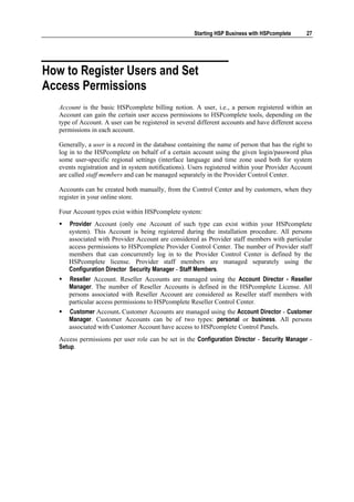 Starting HSP Business with HSPcomplete     27




How to Register Users and Set
Access Permissions
   Account is the basic HSPcomplete billing notion. A user, i.e., a person registered within an
   Account can gain the certain user access permissions to HSPcomplete tools, depending on the
   type of Account. A user can be registered in several different accounts and have different access
   permissions in each account.

   Generally, a user is a record in the database containing the name of person that has the right to
   log in to the HSPcomplete on behalf of a certain account using the given login/password plus
   some user-specific regional settings (interface language and time zone used both for system
   events registration and in system notifications). Users registered within your Provider Account
   are called staff members and can be managed separately in the Provider Control Center.

   Accounts can be created both manually, from the Control Center and by customers, when they
   register in your online store.

   Four Account types exist within HSPcomplete system:
      Provider Account (only one Account of such type can exist within your HSPcomplete
      system). This Account is being registered during the installation procedure. All persons
      associated with Provider Account are considered as Provider staff members with particular
      access permissions to HSPcomplete Provider Control Center. The number of Provider staff
      members that can concurrently log in to the Provider Control Center is defined by the
      HSPcomplete license. Provider staff members are managed separately using the
      Configuration Director Security Manager - Staff Members.
      Reseller Account. Reseller Accounts are managed using the Account Director - Reseller
      Manager. The number of Reseller Accounts is defined in the HSPcomplete License. All
      persons associated with Reseller Account are considered as Reseller staff members with
      particular access permissions to HSPcomplete Reseller Control Center.
      Customer Account. Customer Accounts are managed using the Account Director - Customer
      Manager. Customer Accounts can be of two types: personal or business. All persons
      associated with Customer Account have access to HSPcomplete Control Panels.
   Access permissions per user role can be set in the Configuration Director - Security Manager -
   Setup.
 
