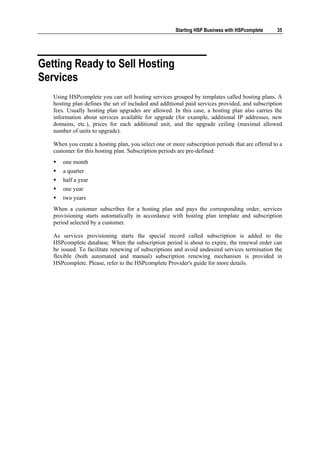 Starting HSP Business with HSPcomplete     35




Getting Ready to Sell Hosting
Services
   Using HSPcomplete you can sell hosting services grouped by templates called hosting plans. A
   hosting plan defines the set of included and additional paid services provided, and subscription
   fees. Usually hosting plan upgrades are allowed. In this case, a hosting plan also carries the
   information about services available for upgrade (for example, additional IP addresses, new
   domains, etc.), prices for each additional unit, and the upgrade ceiling (maximal allowed
   number of units to upgrade).

   When you create a hosting plan, you select one or more subscription periods that are offered to a
   customer for this hosting plan. Subscription periods are pre-defined:
       one month
       a quarter
       half a year
       one year
       two years
   When a customer subscribes for a hosting plan and pays the corresponding order, services
   provisioning starts automatically in accordance with hosting plan template and subscription
   period selected by a customer.

   As services provisioning starts the special record called subscription is added to the
   HSPcomplete database. When the subscription period is about to expire, the renewal order can
   be issued. To facilitate renewing of subscriptions and avoid undesired services termination the
   flexible (both automated and manual) subscription renewing mechanism is provided in
   HSPcomplete. Please, refer to the HSPcomplete Provider's guide for more details.
 