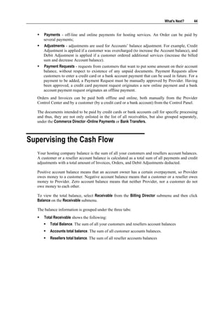 What's Next?     44


      Payments - off-line and online payments for hosting services. An Order can be paid by
      several payments;
      Adjustments - adjustments are used for Accounts’ balance adjustment. For example, Credit
      Adjustment is applied if a customer was overcharged (to increase the Account balance), and
      Debit Adjustment is applied if a customer ordered additional services (increase the billed
      sum and decrease Account balance).
      Payment Requests - requests from customers that want to put some amount on their account
      balance, without respect to existence of any unpaid documents. Payment Requests allow
      customers to enter a credit card or a bank account payment that can be used in future. For a
      payment to be added, a Payment Request must be manually approved by Provider. Having
      been approved, a credit card payment request originates a new online payment and a bank
      account payment request originates an offline payment.
   Orders and Invoices can be paid both offline and online, both manually from the Provider
   Control Center and by a customer (by a credit card or a bank account) from the Control Panel.

   The documents intended to be paid by credit cards or bank accounts call for specific processing
   and thus, they are not only enlisted in the list of all receivables, but also grouped separately,
   under the Commerce Director -Online Payments or Bank Transfers.



Supervising the Cash Flow
   Your hosting company balance is the sum of all your customers and resellers account balances.
   A customer or a reseller account balance is calculated as a total sum of all payments and credit
   adjustments with a total amount of Invoices, Orders, and Debit Adjustments deducted.

   Positive account balance means that an account owner has a certain overpayment, so Provider
   owes money to a customer. Negative account balance means that a customer or a reseller owes
   money to Provider. Zero account balance means that neither Provider, nor a customer do not
   owe money to each other.

   To view the total balance, select Receivable from the Billing Director submenu and then click
   Balance on the Receivable submenu.

   The balance information is grouped under the three tabs:
       Total Receivable shows the following:
          Total Balance. The sum of all your customers and resellers account balances
          Accounts total balance. The sum of all customer accounts balances.
          Resellers total balance. The sum of all reseller accounts balances
 