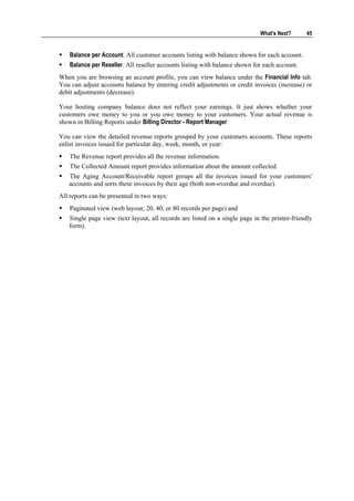 What's Next?      45


    Balance per Account. All customer accounts listing with balance shown for each account.
    Balance per Reseller. All reseller accounts listing with balance shown for each account.
When you are browsing an account profile, you can view balance under the Financial Info tab.
You can adjust accounts balance by entering credit adjustments or credit invoices (increase) or
debit adjustments (decrease).

Your hosting company balance does not reflect your earnings. It just shows whether your
customers owe money to you or you owe money to your customers. Your actual revenue is
shown in Billing Reports under Billing Director - Report Manager.

You can view the detailed revenue reports grouped by your customers accounts. These reports
enlist invoices issued for particular day, week, month, or year:
    The Revenue report provides all the revenue information.
    The Collected Amount report provides information about the amount collected.
   The Aging Account/Receivable report groups all the invoices issued for your customers'
   accounts and sorts these invoices by their age (both non-overdue and overdue).
All reports can be presented in two ways:
    Paginated view (web layout; 20, 40, or 80 records per page) and
   Single page view (text layout, all records are listed on a single page in the printer-friendly
   form).
 