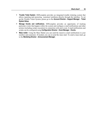 What's Next?     50


Trouble Ticket System. HSPcomplete provides an integrated trouble ticketing system that
allows reporting and answering customers' problems directly through the interface. To set
up the Trouble Ticket System, please go to the Account Director - Support Manager - Ticket
System Setup.
Manage Events and notifications. HSPcomplete provides an opportunity of tracking
particular events that happen within the system and configure e-mail notifications and other
actions (including scripts execution) in connection with each event. E-mail notifications and
scripts can be configured using Configuration Director - Event Manager - Events.
Mass mailer. Using the Mass Mailer you can send the massive e-mail notifications to your
resellers and customers. If needed, you can re-send the mass mail. To send a mass mail, go
to the Marketing Director - Announcement Manager.
 