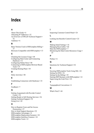 52




Index

A                                             I
About This Guide • 6                          Inspecting Customer Control Panel • 24
Allocating IP Addresses • 32
An Overview of SWsoft Technical Support •
                                              L
  52                                          Looking into Reseller Control Center • 22
Audience • 6
                                              M
B
                                              Making Initial Settings • 16
Basic Notions Used in HSPcomplete Billing •   Managing Receivables • 44
  37                                          Meet the HSPcomplete • 7
Browsers Compatible with HSPcomplete • 13     Monitoring the Data Center Resources Usage •
                                               47
C
Checking the Licenses Usage • 48
                                              P
Configuring Data Center and Connecting        Preface • 6
  Hardware • 31
Configuring Online Store • 40                 Q
Connecting to HSPcomplete Browser-Based       Questions for Technical Support • 52
  Tools • 15
Creating Hosting Plans • 39                   S
                                              Securing HSPcomplete Tools Using SSL • 41
D
                                              Setting Up DNS • 34
Daily Activities • 48                         Setting Up the Billing • 35
                                              Starting HSP Business with HSPcomplete • 14
E
                                              Supervising the Cash Flow • 45
Establishing Connection with Hardware • 33
                                              T
F
                                              Typographical Conventions • 6
Feedback • 7
                                              W
G
                                              What's Next? • 44
Getting Acquainted with Provider Control
 Center • 18
Getting Ready to Sell Hosting Services • 36
Getting Technical Support • 52
Going Live • 42
H
How to Register Users and Set Access
 Permissions • 27
How to Send Support Questions • 52
HSPcomplete Advantages • 8
HSPcomplete Deployment Scenario • 10
HSPcomplete Interfrace Features • 10
HSPcomplete Tools • 12
 