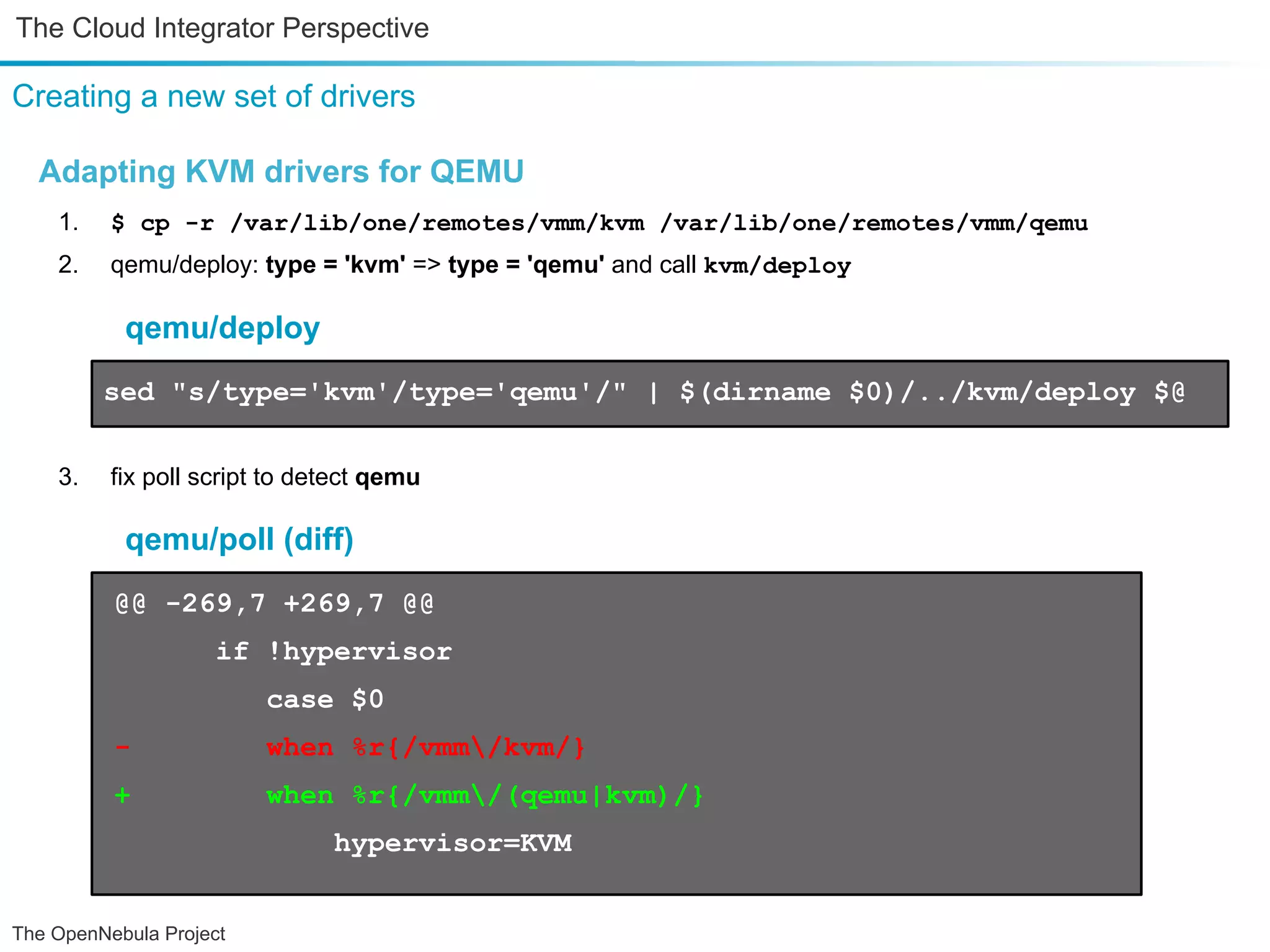The Cloud Integrator Perspective Creating a new set of drivers Adapting KVM drivers for QEMU 1. $ cp -r /var/lib/one/remotes/vmm/kvm /var/lib/one/remotes/vmm/qemu 2. qemu/deploy: type = 'kvm' => type = 'qemu' and call kvm/deploy qemu/deploy sed "s/type='kvm'/type='qemu'/" | $(dirname $0)/../kvm/deploy $@ 3. fix poll script to detect qemu qemu/poll (diff) @@ -269,7 +269,7 @@ if !hypervisor case $0 - when %r{/vmm/kvm/} + when %r{/vmm/(qemu|kvm)/} hypervisor=KVM The OpenNebula Project 