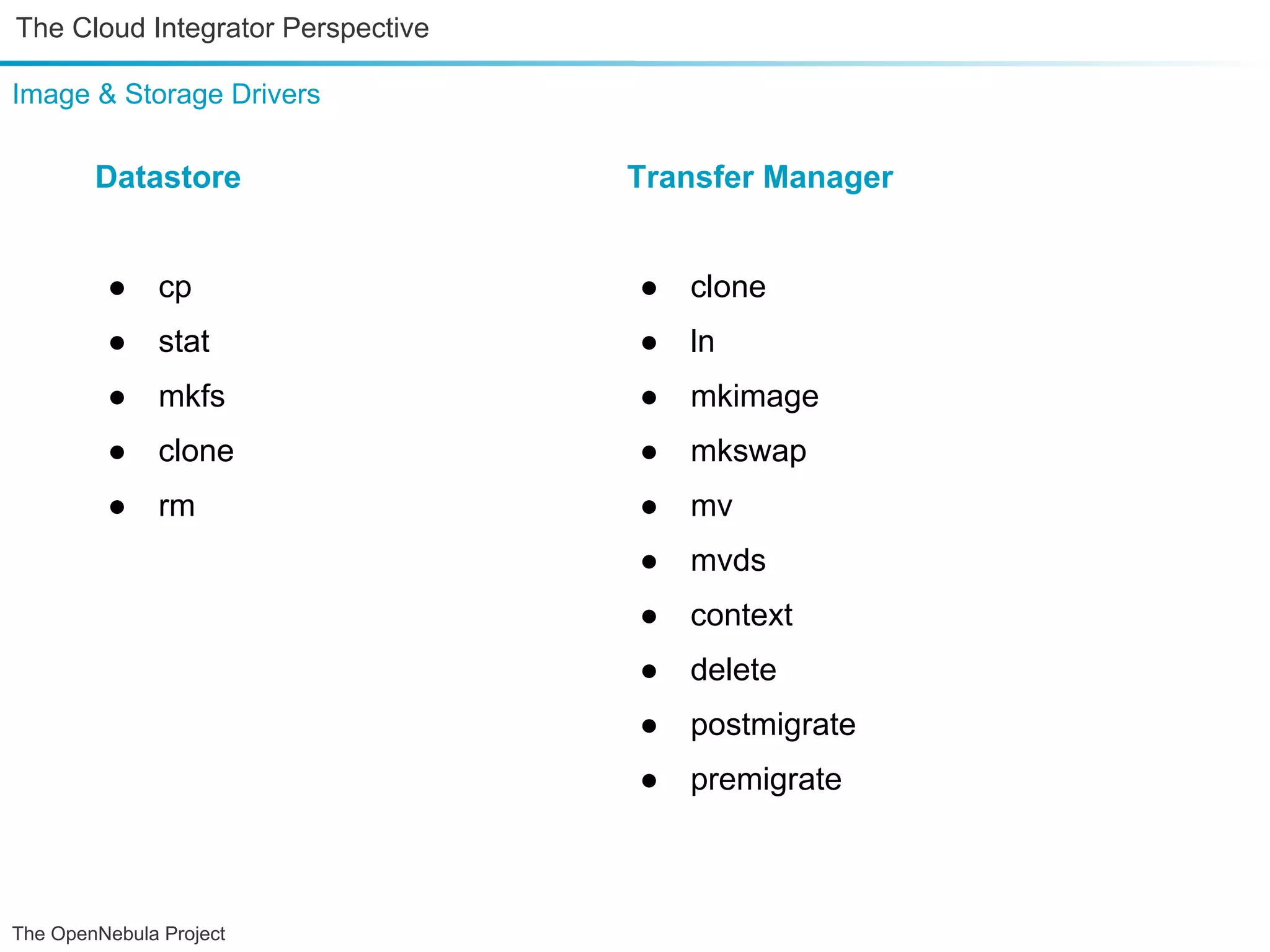 The Cloud Integrator Perspective Image & Storage Drivers Datastore Transfer Manager ● cp ● clone ● stat ● ln ● mkfs ● mkimage ● clone ● mkswap ● rm ● mv ● mvds ● context ● delete ● postmigrate ● premigrate The OpenNebula Project 