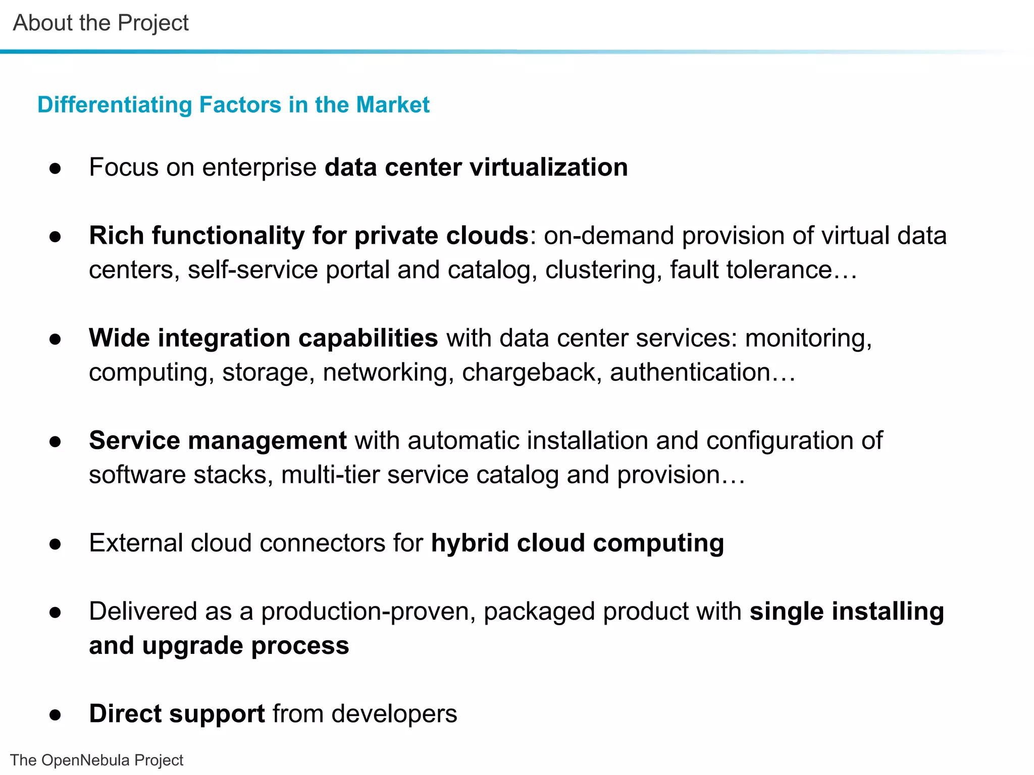 About the Project Differentiating Factors in the Market ● Focus on enterprise data center virtualization ● Rich functionality for private clouds: on-demand provision of virtual data centers, self-service portal and catalog, clustering, fault tolerance… ● Wide integration capabilities with data center services: monitoring, computing, storage, networking, chargeback, authentication… ● Service management with automatic installation and configuration of software stacks, multi-tier service catalog and provision… ● External cloud connectors for hybrid cloud computing ● Delivered as a production-proven, packaged product with single installing and upgrade process ● Direct support from developers The OpenNebula Project 
