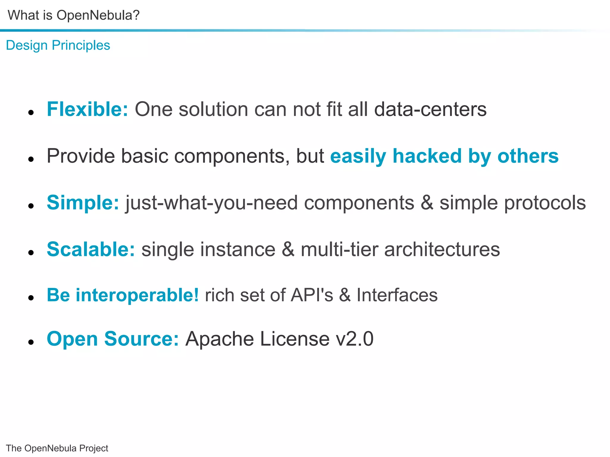 What is OpenNebula? Design Principles ● Flexible: One solution can not fit all data-centers ● Provide basic components, but easily hacked by others ● Simple: just-what-you-need components & simple protocols ● Scalable: single instance & multi-tier architectures ● Be interoperable! rich set of API's & Interfaces ● Open Source: Apache License v2.0000 The OpenNebula Project 