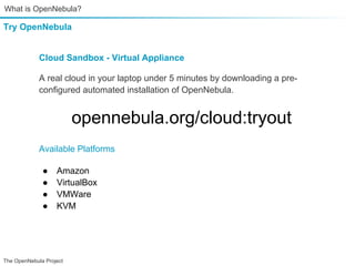 What is OpenNebula?

Try OpenNebula


             Cloud Sandbox - Virtual Appliance

             A real cloud in your laptop under 5 minutes by downloading a pre-
             configured automated installation of OpenNebula.


                         opennebula.org/cloud:tryout
             Available Platforms

              ●    Amazon
              ●    VirtualBox
              ●    VMWare
              ●    KVM




The OpenNebula Project
 