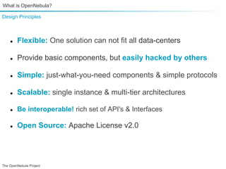 What is OpenNebula?

Design Principles



    ●   Flexible: One solution can not fit all data-centers

    ●   Provide basic components, but easily hacked by others

    ●   Simple: just-what-you-need components & simple protocols

    ●   Scalable: single instance & multi-tier architectures

    ●   Be interoperable! rich set of API's & Interfaces

    ●   Open Source: Apache License v2.0000




The OpenNebula Project
 