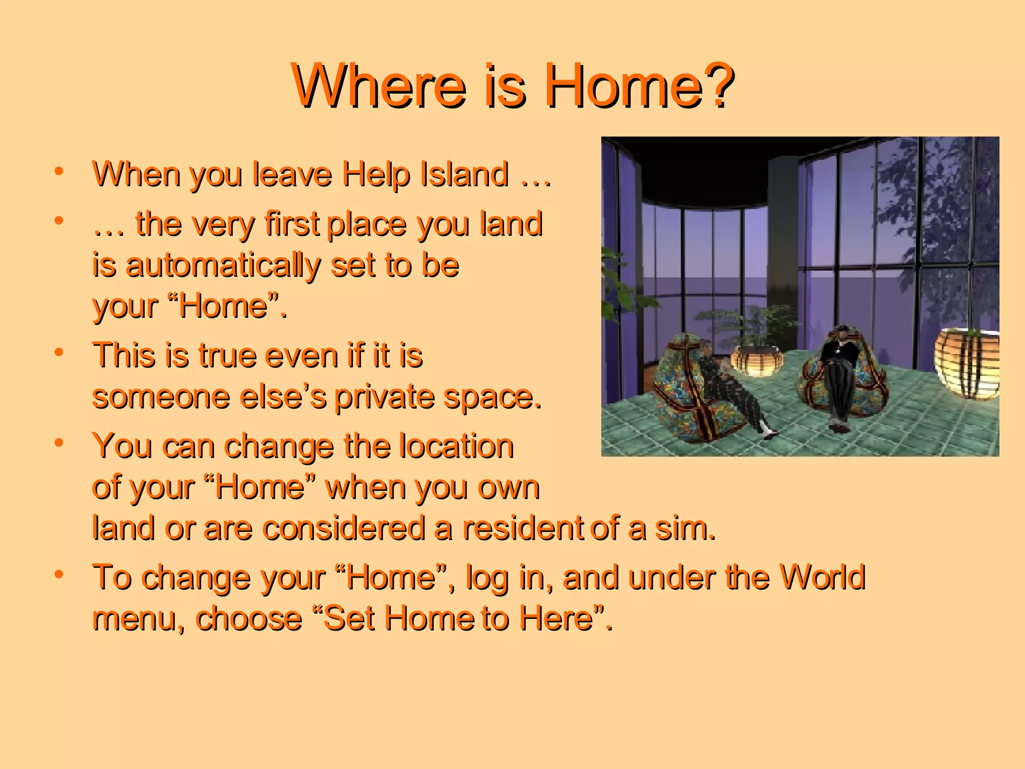 Where is Home? When you leave Help Island …  …  the very first place you land  is automatically set to be  your “Home”.  This is true even if it is  someone else’s private space. You can change the location  of your “Home” when you own  land or are considered a resident of a sim.  To change your “Home”, log in, and under the World menu, choose “Set Home to Here”. 