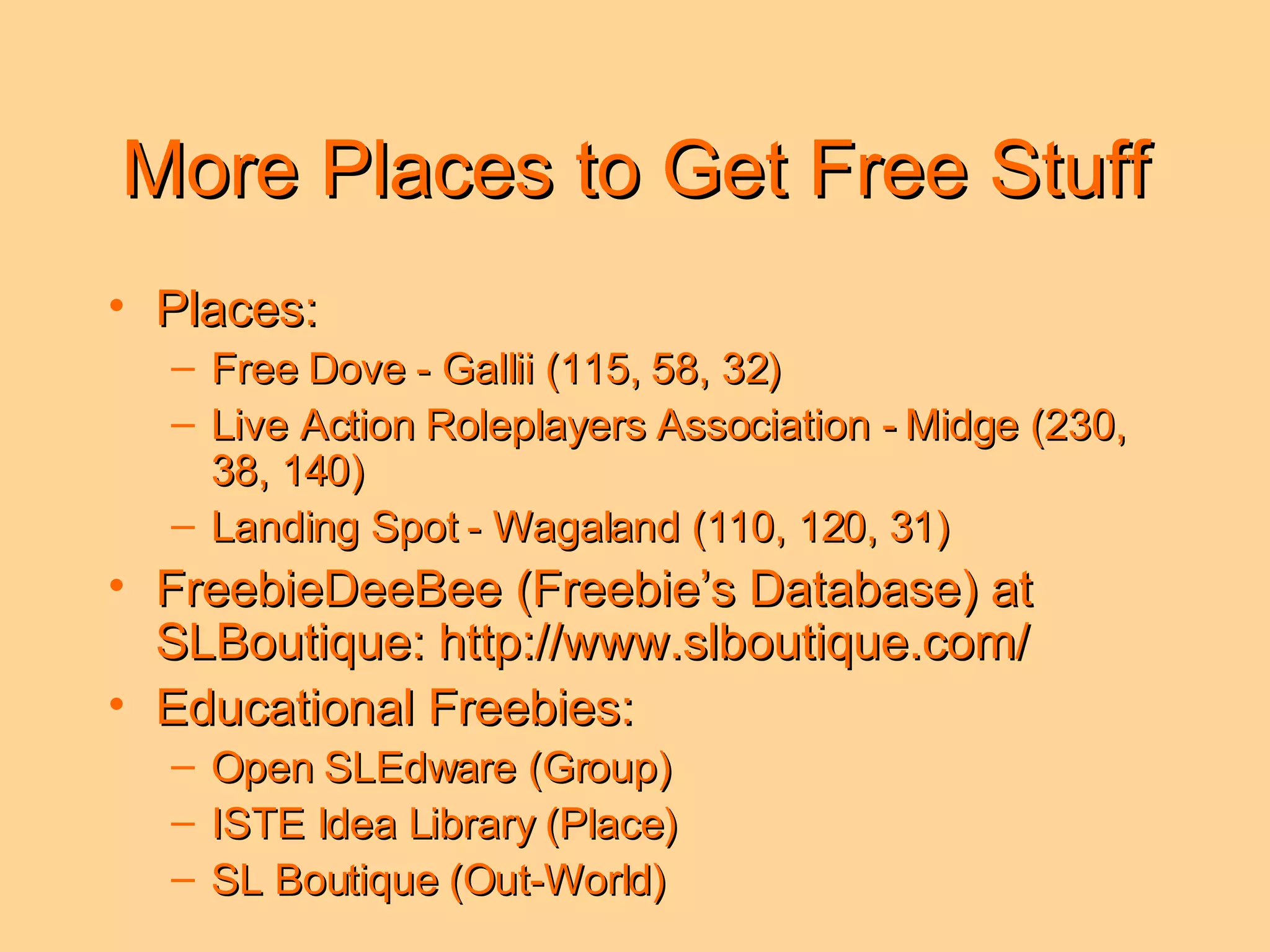 More Places to Get Free Stuff Places: Free Dove - Gallii (115, 58, 32) Live Action Roleplayers Association - Midge (230, 38, 140) Landing Spot - Wagaland (110, 120, 31) FreebieDeeBee (Freebie’s Database) at SLBoutique: http://www.slboutique.com/ Educational Freebies: Open SLEdware (Group) ISTE Idea Library (Place) SL Boutique (Out-World) 