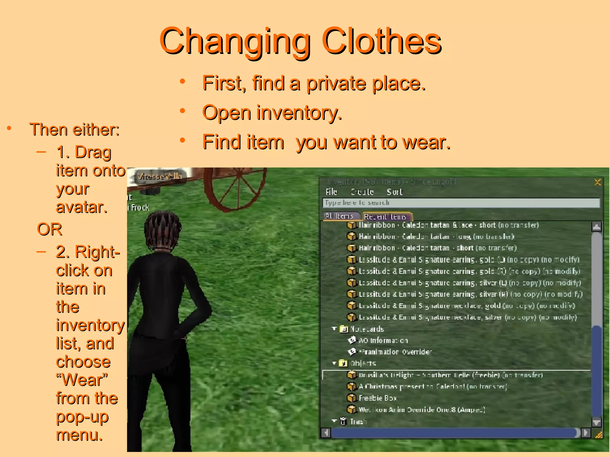 Changing Clothes First, find a private place. Open inventory. Find item  you want to wear. Then either: 1. Drag item onto your avatar.  OR 2. Right-click on item in the inventory list, and choose “Wear” from the pop-up menu. 