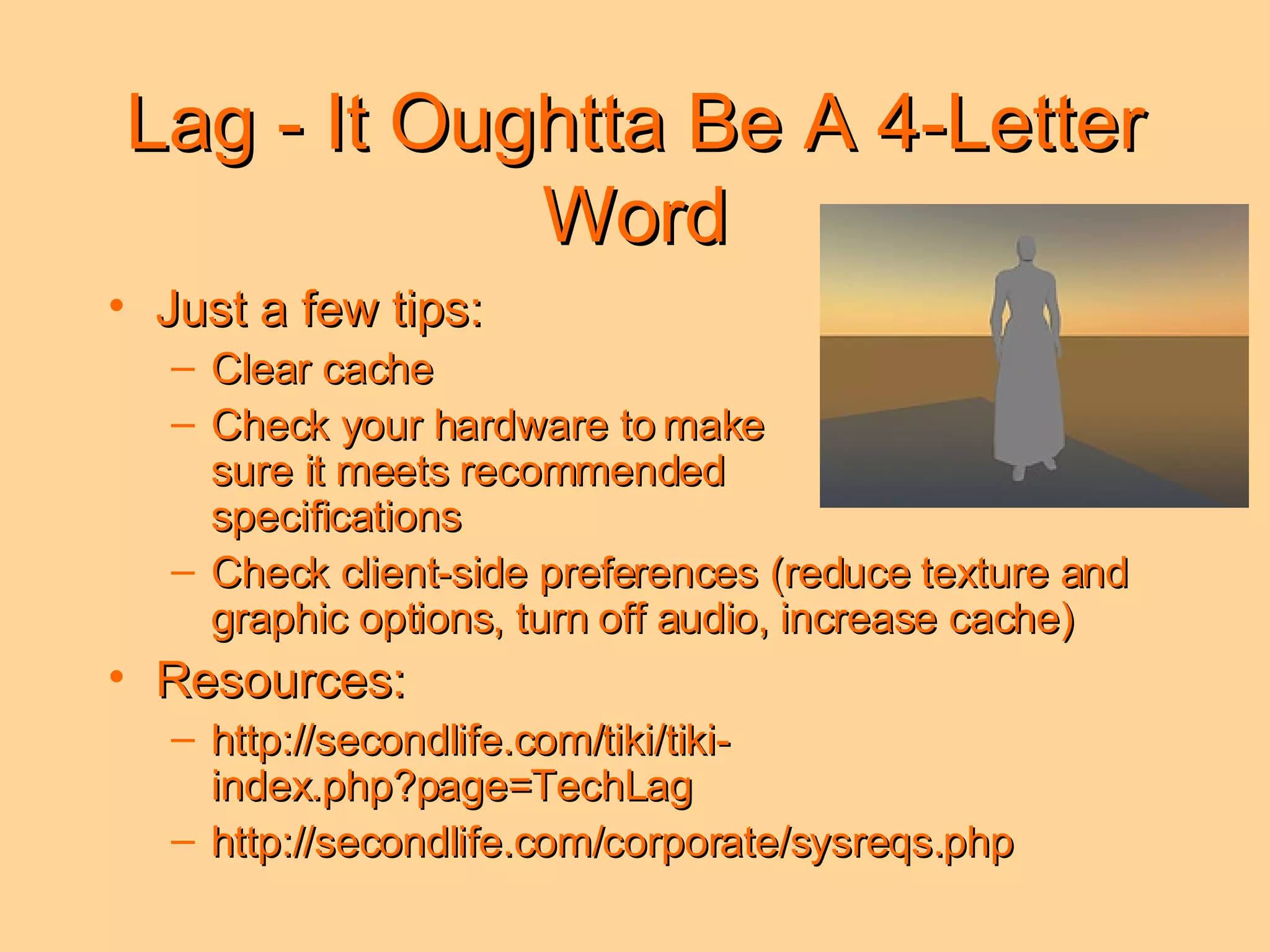 Lag - It Oughtta Be A 4-Letter Word Just a few tips: Clear cache Check your hardware to make  sure it meets recommended  specifications Check client-side preferences (reduce texture and graphic options, turn off audio, increase cache) Resources: http://secondlife.com/tiki/tiki-index.php?page=TechLag http://secondlife.com/corporate/sysreqs.php 