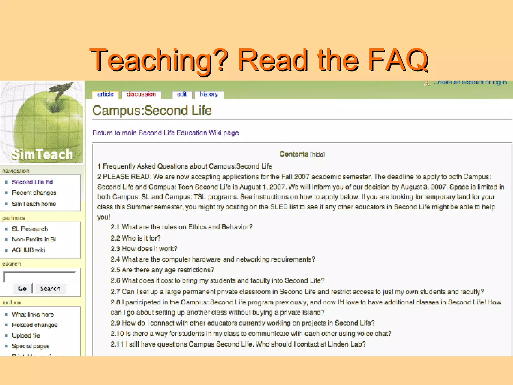 Teaching? Read the FAQ 2.1 What are the rules on ethics and behavior? 2.2 Who is it for? 2.3 How does it work? 2.4 What are the computer hardware and networking requirements? 2.5 Are there any age restrictions? 2.6 What does it cost to bring my students and faculty into Second Life? 2.7 Can I set up a large permanent private classroom in Second Life and restrict access to just my own students and faculty? 2.8 I participated in the Campus: Second Life program previously, and now I'd love to have additional classes in Second Life! How can I go about setting up another class without buying a private island? 2.9 How do I connect with other educators currently working on projects in Second Life? 2.10 Is there a way for students in my class to communicate with each other using voice chat? 