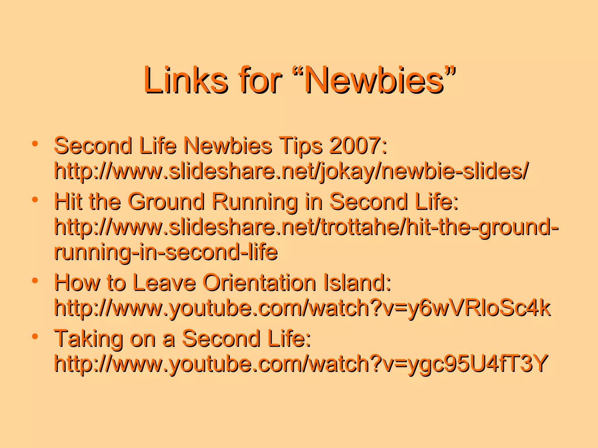 Links for “Newbies” Second Life Newbies Tips 2007: http://www.slideshare.net/jokay/newbie-slides/ Hit the Ground Running in Second Life: http://www.slideshare.net/trottahe/hit-the-ground-running-in-second-life How to Leave Orientation Island: http://www.youtube.com/watch?v=y6wVRloSc4k Taking on a Second Life: http://www.youtube.com/watch?v=ygc95U4fT3Y 