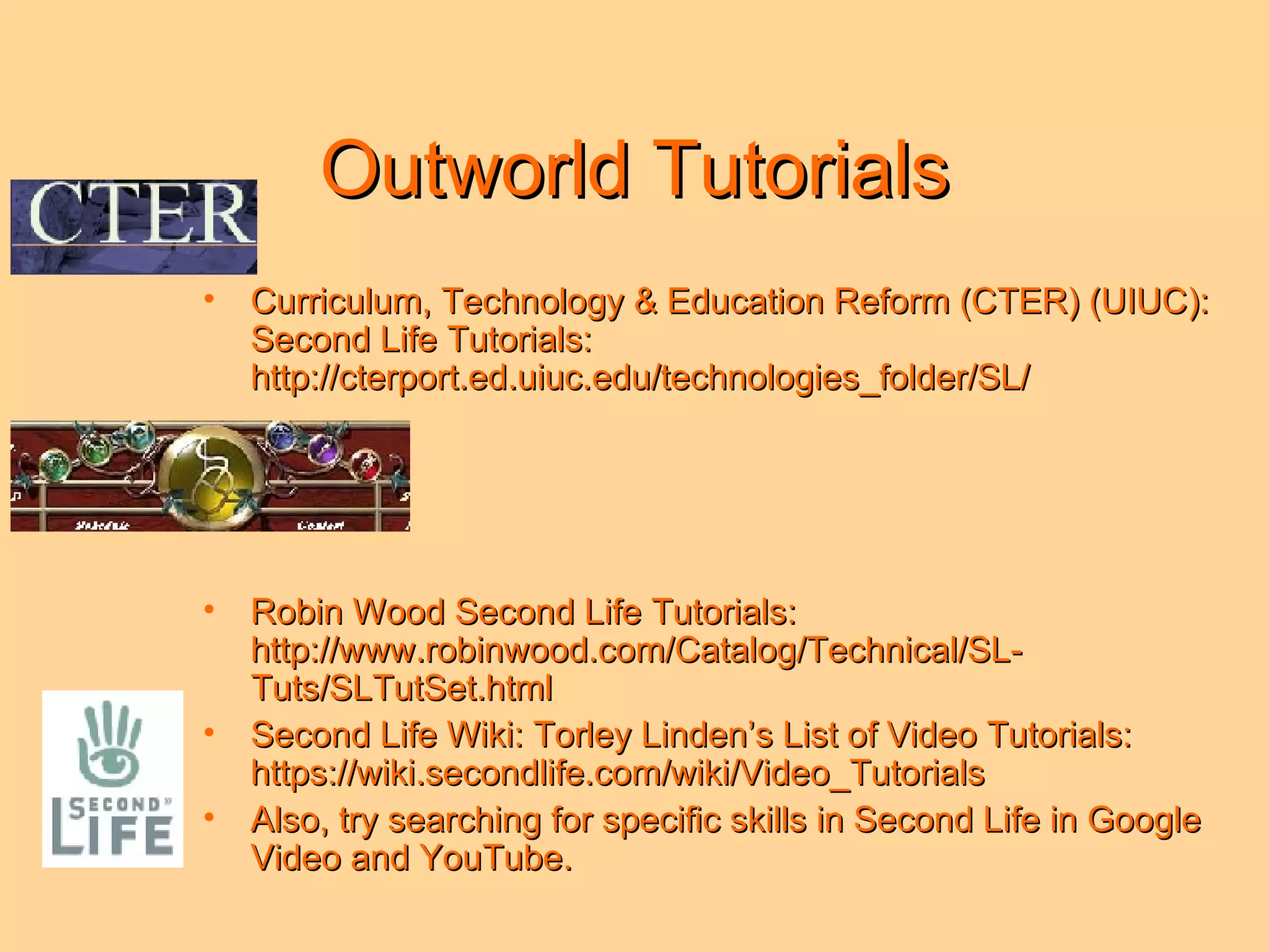 Outworld Tutorials Curriculum, Technology & Education Reform (CTER) (UIUC): Second Life Tutorials: http://cterport.ed.uiuc.edu/technologies_folder/SL/ Robin Wood Second Life Tutorials: http://www.robinwood.com/Catalog/Technical/SL-Tuts/SLTutSet.html Second Life Wiki: Torley Linden’s List of Video Tutorials: https://wiki.secondlife.com/wiki/Video_Tutorials Also, try searching for specific skills in Second Life in Google Video and YouTube.  