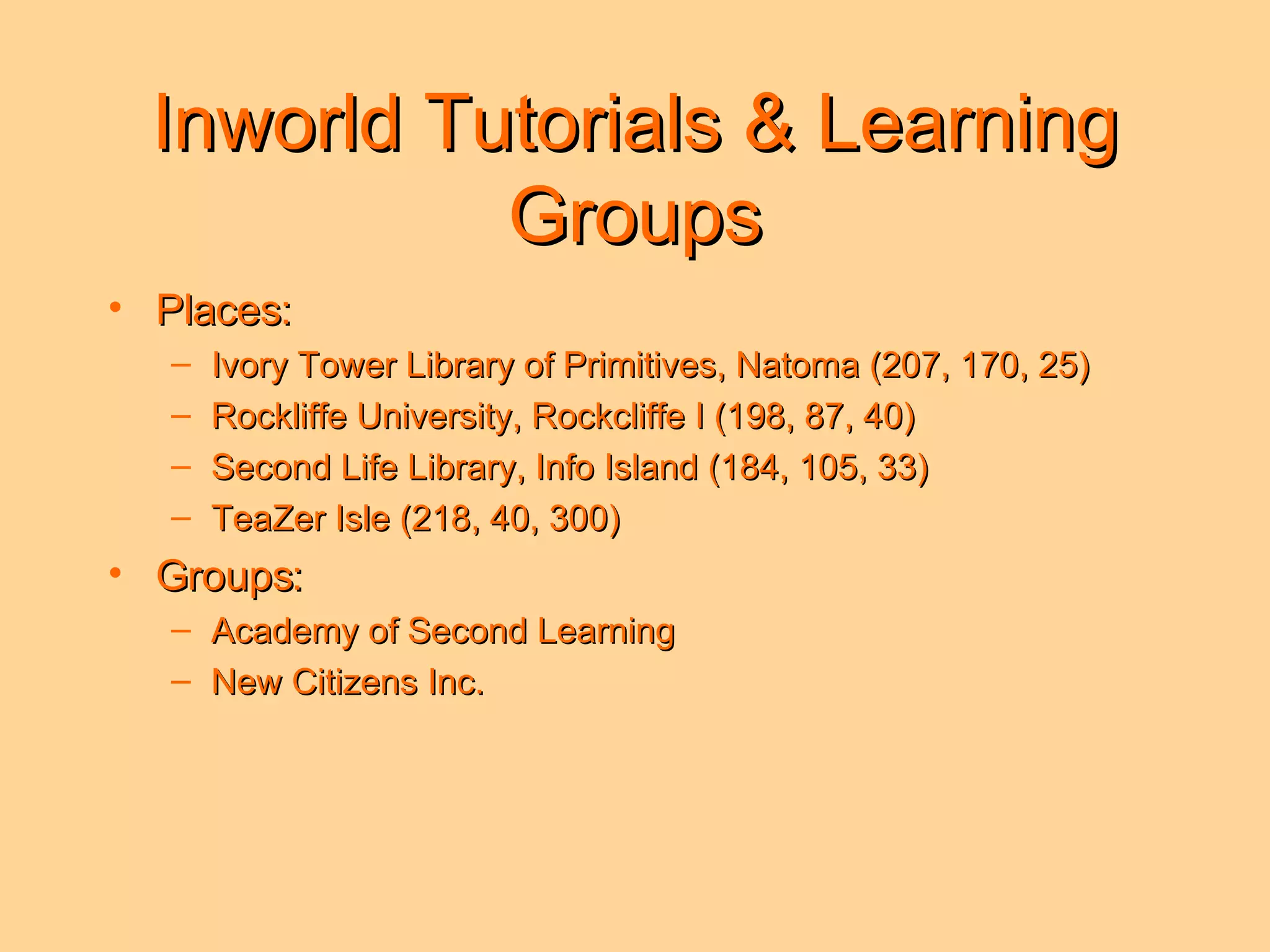Inworld Tutorials & Learning Groups Places: Ivory Tower Library of Primitives, Natoma (207, 170, 25) Rockliffe University, Rockcliffe I (198, 87, 40) Second Life Library, Info Island (184, 105, 33) TeaZer Isle (218, 40, 300) Groups: Academy of Second Learning New Citizens Inc.  