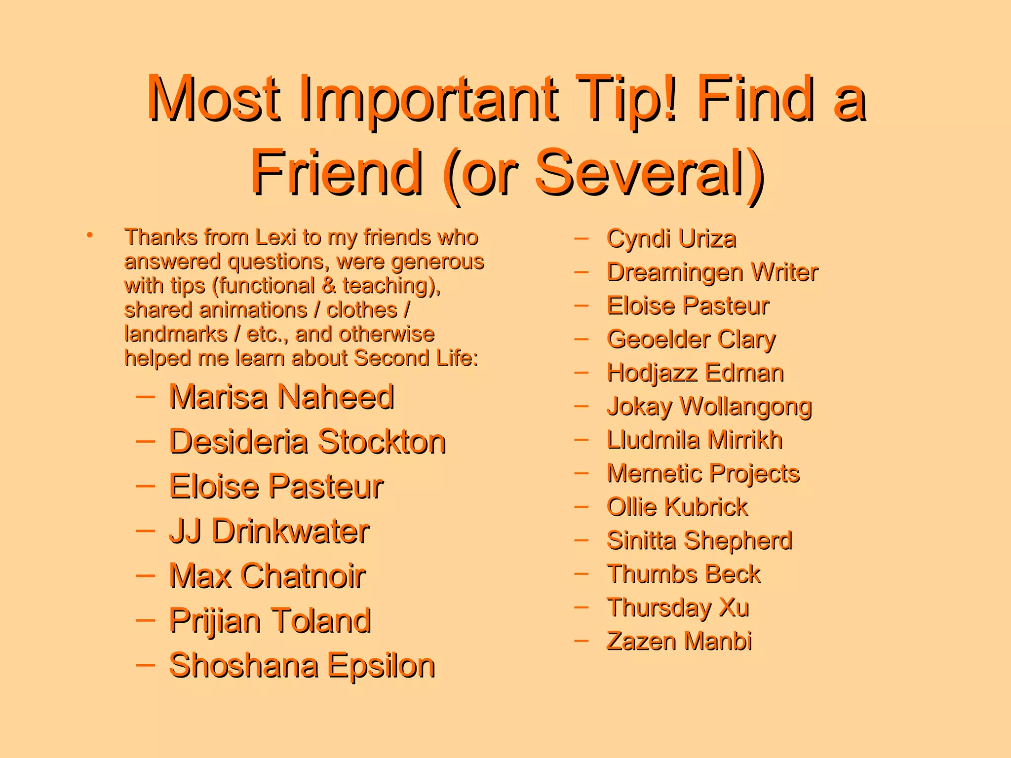Most Important Tip! Find a Friend (or Several) Thanks from Lexi to my friends who answered questions, were generous with tips (functional & teaching), shared animations / clothes / landmarks / etc., and otherwise helped me learn about Second Life: Marisa Naheed Desideria Stockton Eloise Pasteur JJ Drinkwater Max Chatnoir Prijian Toland Shoshana Epsilon Cyndi Uriza Dreamingen Writer Eloise Pasteur Geoelder Clary Hodjazz Edman Jokay Wollangong  Lludmila Mirrikh Memetic Projects Ollie Kubrick Sinitta Shepherd Thumbs Beck Thursday Xu Zazen Manbi 