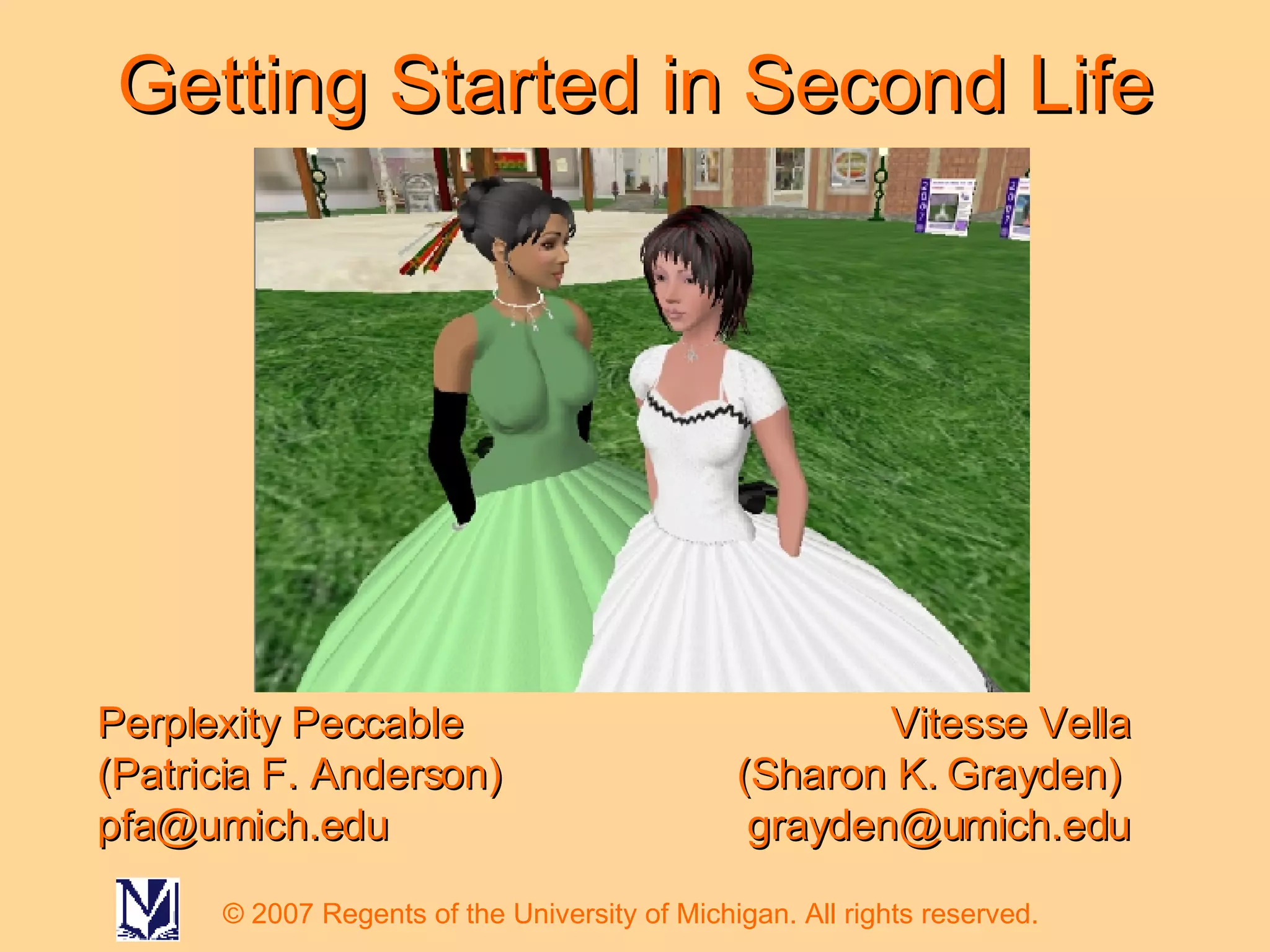 Getting Started in Second Life Perplexity Peccable (Patricia F. Anderson)  [email_address] Vitesse Vella (Sharon K. Grayden)  [email_address] © 2007 Regents of the University of Michigan. All rights reserved. 