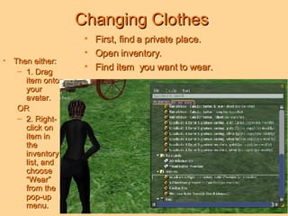 Changing Clothes First, find a private place. Open inventory. Find item  you want to wear. Then either: 1. Drag item onto your avatar.  OR 2. Right-click on item in the inventory list, and choose “Wear” from the pop-up menu. 