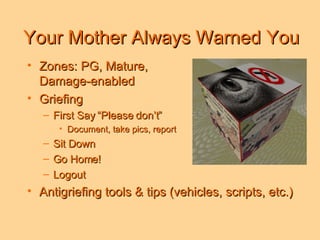 Your Mother Always Warned You Zones: PG, Mature,  Damage-enabled Griefing  First Say “Please don’t” Document, take pics, report Sit Down  Go Home! Logout Antigriefing tools & tips (vehicles, scripts, etc.) 
