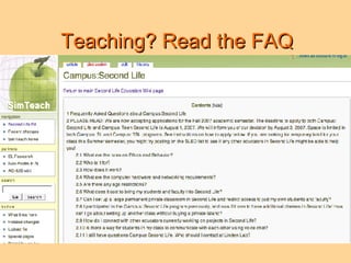 Teaching? Read the FAQ 2.1 What are the rules on ethics and behavior? 2.2 Who is it for? 2.3 How does it work? 2.4 What are the computer hardware and networking requirements? 2.5 Are there any age restrictions? 2.6 What does it cost to bring my students and faculty into Second Life? 2.7 Can I set up a large permanent private classroom in Second Life and restrict access to just my own students and faculty? 2.8 I participated in the Campus: Second Life program previously, and now I'd love to have additional classes in Second Life! How can I go about setting up another class without buying a private island? 2.9 How do I connect with other educators currently working on projects in Second Life? 2.10 Is there a way for students in my class to communicate with each other using voice chat? 