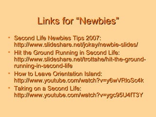 Links for “Newbies” Second Life Newbies Tips 2007: http://www.slideshare.net/jokay/newbie-slides/ Hit the Ground Running in Second Life: http://www.slideshare.net/trottahe/hit-the-ground-running-in-second-life How to Leave Orientation Island: http://www.youtube.com/watch?v=y6wVRloSc4k Taking on a Second Life: http://www.youtube.com/watch?v=ygc95U4fT3Y 