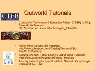 Outworld Tutorials Curriculum, Technology & Education Reform (CTER) (UIUC): Second Life Tutorials: http://cterport.ed.uiuc.edu/technologies_folder/SL/ Robin Wood Second Life Tutorials: http://www.robinwood.com/Catalog/Technical/SL-Tuts/SLTutSet.html Second Life Wiki: Torley Linden’s List of Video Tutorials: https://wiki.secondlife.com/wiki/Video_Tutorials Also, try searching for specific skills in Second Life in Google Video and YouTube.  