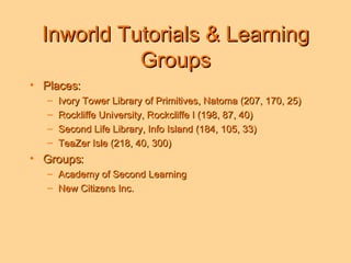 Inworld Tutorials & Learning Groups Places: Ivory Tower Library of Primitives, Natoma (207, 170, 25) Rockliffe University, Rockcliffe I (198, 87, 40) Second Life Library, Info Island (184, 105, 33) TeaZer Isle (218, 40, 300) Groups: Academy of Second Learning New Citizens Inc.  