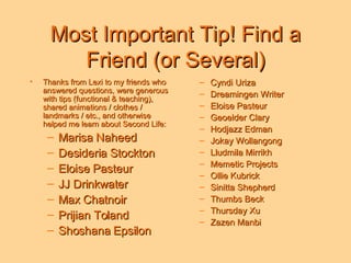 Most Important Tip! Find a Friend (or Several) Thanks from Lexi to my friends who answered questions, were generous with tips (functional & teaching), shared animations / clothes / landmarks / etc., and otherwise helped me learn about Second Life: Marisa Naheed Desideria Stockton Eloise Pasteur JJ Drinkwater Max Chatnoir Prijian Toland Shoshana Epsilon Cyndi Uriza Dreamingen Writer Eloise Pasteur Geoelder Clary Hodjazz Edman Jokay Wollangong  Lludmila Mirrikh Memetic Projects Ollie Kubrick Sinitta Shepherd Thumbs Beck Thursday Xu Zazen Manbi 