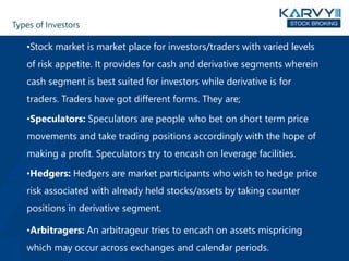 Types of Investors
•Stock market is market place for investors/traders with varied levels
of risk appetite. It provides for cash and derivative segments wherein
cash segment is best suited for investors while derivative is for
traders. Traders have got different forms. They are;
•Speculators: Speculators are people who bet on short term price
movements and take trading positions accordingly with the hope of
making a profit. Speculators try to encash on leverage facilities.
•Hedgers: Hedgers are market participants who wish to hedge price
risk associated with already held stocks/assets by taking counter
positions in derivative segment.
•Arbitragers: An arbitrageur tries to encash on assets mispricing
which may occur across exchanges and calendar periods.
 