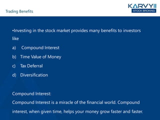Trading Benefits
•Investing in the stock market provides many benefits to investors
like
a) Compound Interest
b) Time Value of Money
c) Tax Deferral
d) Diversification
Compound Interest:
Compound Interest is a miracle of the financial world. Compound
interest, when given time, helps your money grow faster and faster.
 