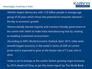 Advantages Investing in India
•World's largest democracy with 1.25 billion people in average age
group of 30 years which shows the potential of consumer demand –
the key to economic growth.
•Democratically elected majority and investors friendly government at
the centre with intent to make India manufacturing hub by creating
an enabling investment environment.
•According to IMF’s World Economic Outlook April, 2015, India ranks
seventh largest economy in the world in terms of GDP at current
prices and is expected to grow at the fastest rate of 7.5 per cent in
2016.
•India is set to emerge as the world’s fastest-growing major economy
by 2015 ahead of China, as per the recent report by The World Bank.
 