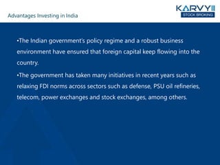 Advantages Investing in India
•The Indian government’s policy regime and a robust business
environment have ensured that foreign capital keep flowing into the
country.
•The government has taken many initiatives in recent years such as
relaxing FDI norms across sectors such as defense, PSU oil refineries,
telecom, power exchanges and stock exchanges, among others.
 