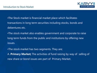 Introduction to Stock Market
•The Stock market is financial market place which facilitates
transactions in long term securities including stocks, bonds and
debentures etc.
•The stock market also enables government and corporate to raise
long term funds from the public and institutions by offering new
issues.
•The stock market has two segments. They are;
A. Primary Market; The activities of fund raising by way of selling of
new share or bond issues are part of Primary Market.
 