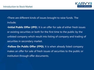 Introduction to Stock Market
•There are different kinds of issues brought to raise funds. The
include;
•Initial Public Offer (IPO); It is an offer for sale of either fresh issues
or existing securities or both for the first time to the public by the
unlisted company which result into listing of company and trading of
securities in secondary market.
•Follow On Public Offer (FPO); It is when already listed company
makes an offer for sale of fresh issues of securities to the public or
institution through offer documents.
 