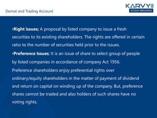 Demat and Trading Account
•Right issues; A proposal by listed company to issue a fresh
securities to its existing shareholders. The rights are offered in certain
ratio to the number of securities held prior to the issues.
•Preference Issues; It is an issue of share to select group of people
by listed companies in accordance of company Act 1956.
Preference shareholders enjoy preferential rights over
ordinary/equity shareholders in the matter of payment of dividend
and return on capital on winding up of the company. But, preference
shares cannot be traded and also holders of such shares have no
voting rights.
 