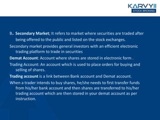B. Secondary Market; It refers to market where securities are traded after
being offered to the public and listed on the stock exchanges.
Secondary market provides general investors with an efficient electronic
trading platform to trade in securities
Demat Account: Account where shares are stored in electronic form .
Trading Account: An account which is used to place orders for buying and
selling of shares.
Trading account is a link between Bank account and Demat account.
When a trader intends to buy shares, he/she needs to first transfer funds
from his/her bank account and then shares are transferred to his/her
trading account which are then stored in your demat account as per
instruction.
 