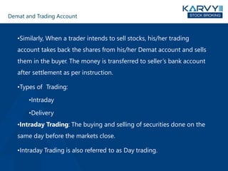 Demat and Trading Account
•Similarly, When a trader intends to sell stocks, his/her trading
account takes back the shares from his/her Demat account and sells
them in the buyer. The money is transferred to seller’s bank account
after settlement as per instruction.
•Types of Trading:
•Intraday
•Delivery
•Intraday Trading: The buying and selling of securities done on the
same day before the markets close.
•Intraday Trading is also referred to as Day trading.
 