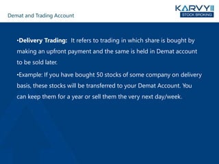 Demat and Trading Account
•Delivery Trading: It refers to trading in which share is bought by
making an upfront payment and the same is held in Demat account
to be sold later.
•Example: If you have bought 50 stocks of some company on delivery
basis, these stocks will be transferred to your Demat Account. You
can keep them for a year or sell them the very next day/week.
 