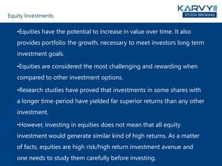 Equity Investments
•Equities have the potential to increase in value over time. It also
provides portfolio the growth, necessary to meet investors long term
investment goals.
•Equities are considered the most challenging and rewarding when
compared to other investment options.
•Research studies have proved that investments in some shares with
a longer time-period have yielded far superior returns than any other
investment.
•However, investing in equities does not mean that all equity
investment would generate similar kind of high returns. As a matter
of facts, equities are high risk/high return investment avenue and
one needs to study them carefully before investing.
 