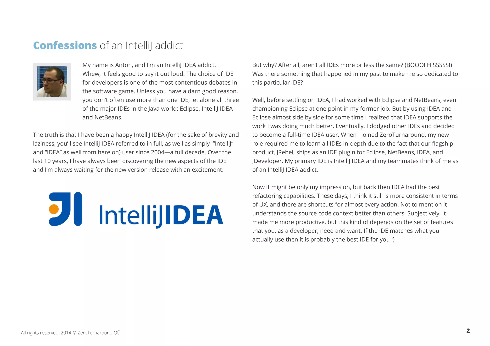 Confessions of an IntelliJ addict My name is Anton, and I’m an IntelliJ IDEA addict. Whew, it feels good to say it out loud. The choice of IDE for developers is one of the most contentious debates in the software game. Unless you have a darn good reason, you don’t often use more than one IDE, let alone all three of the major IDEs in the Java world: Eclipse, IntelliJ IDEA and NetBeans. The truth is that I have been a happy IntelliJ IDEA (for the sake of brevity and laziness, you’ll see IntelliJ IDEA referred to in full, as well as simply “IntelliJ” and “IDEA” as well from here on) user since 2004—a full decade. Over the last 10 years, I have always been discovering the new aspects of the IDE and I’m always waiting for the new version release with an excitement. But why? After all, aren’t all IDEs more or less the same? (BOOO! HISSSSS!) Was there something that happened in my past to make me so dedicated to this particular IDE? Well, before settling on IDEA, I had worked with Eclipse and NetBeans, even championing Eclipse at one point in my former job. But by using IDEA and Eclipse almost side by side for some time I realized that IDEA supports the work I was doing much better. Eventually, I dodged other IDEs and decided to become a full-time IDEA user. When I joined ZeroTurnaround, my new role required me to learn all IDEs in-depth due to the fact that our flagship product, JRebel, ships as an IDE plugin for Eclipse, NetBeans, IDEA, and JDeveloper. My primary IDE is IntelliJ IDEA and my teammates think of me as of an IntelliJ IDEA addict. Now it might be only my impression, but back then IDEA had the best refactoring capabilities. These days, I think it still is more consistent in terms of UX, and there are shortcuts for almost every action. Not to mention it understands the source code context better than others. Subjectively, it made me more productive, but this kind of depends on the set of features that you, as a developer, need and want. If the IDE matches what you actually use then it is probably the best IDE for you :) All rights reserved. 2014 © ZeroTurnaround OÜ 2 