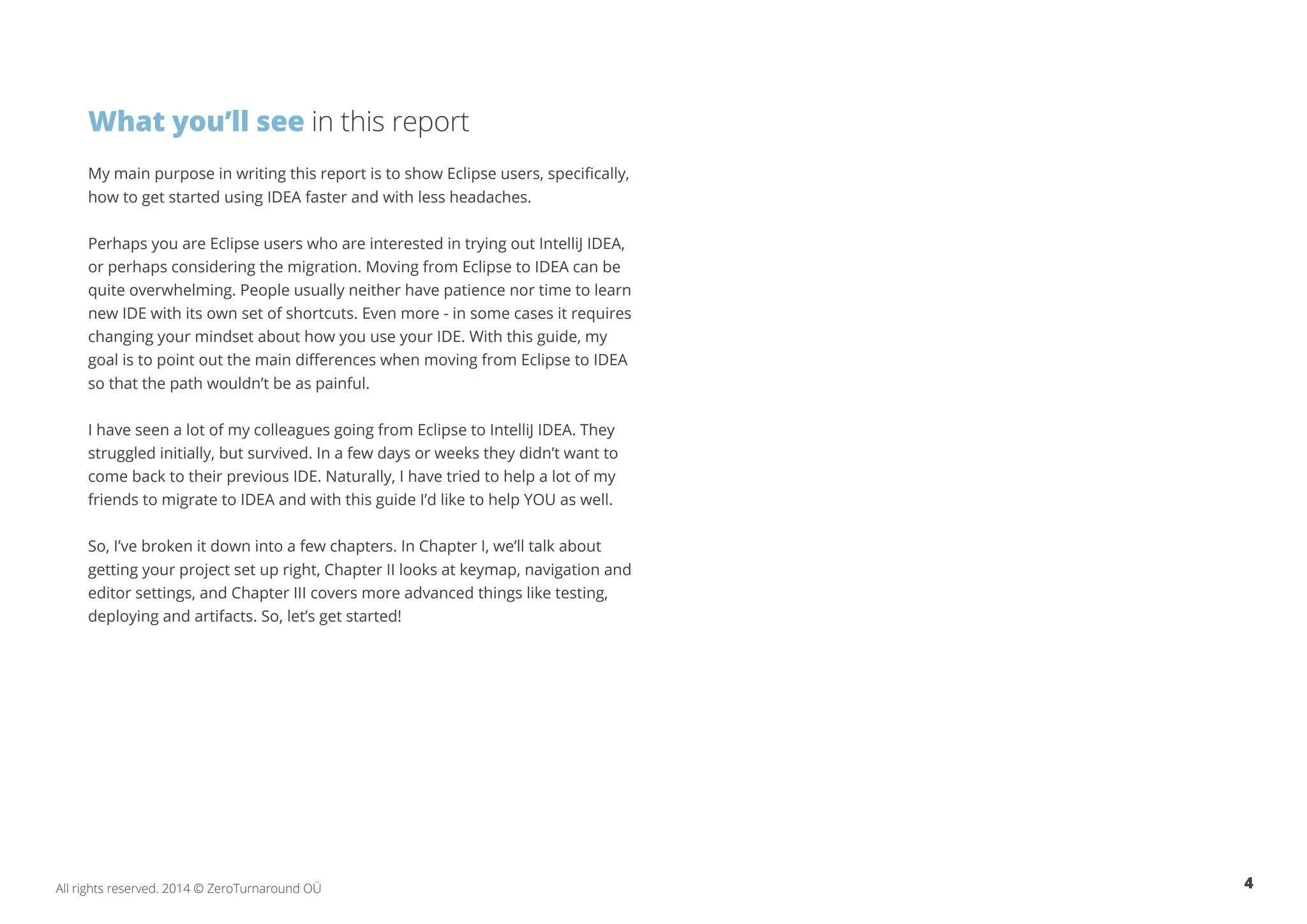 What you’ll see in this report My main purpose in writing this report is to show Eclipse users, specifically, how to get started using IDEA faster and with less headaches. Perhaps you are Eclipse users who are interested in trying out IntelliJ IDEA, or perhaps considering the migration. Moving from Eclipse to IDEA can be quite overwhelming. People usually neither have patience nor time to learn new IDE with its own set of shortcuts. Even more - in some cases it requires changing your mindset about how you use your IDE. With this guide, my goal is to point out the main differences when moving from Eclipse to IDEA so that the path wouldn’t be as painful. I have seen a lot of my colleagues going from Eclipse to IntelliJ IDEA. They struggled initially, but survived. In a few days or weeks they didn’t want to come back to their previous IDE. Naturally, I have tried to help a lot of my friends to migrate to IDEA and with this guide I’d like to help YOU as well. So, I’ve broken it down into a few chapters. In Chapter I, we’ll talk about getting your project set up right, Chapter II looks at keymap, navigation and editor settings, and Chapter III covers more advanced things like testing, deploying and artifacts. So, let’s get started! All rights reserved. 2014 © ZeroTurnaround OÜ 4 