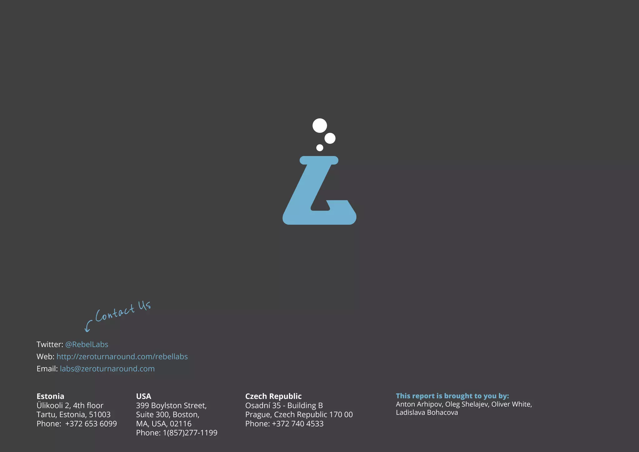 t Co ntac Us Twitter: @RebelLabs Web: http://zeroturnaround.com/rebellabs Email: labs@zeroturnaround.com Estonia Ülikooli 2, 4th floor Tartu, Estonia, 51003 Phone: +372 653 6099 USA 399 Boylston Street, Suite 300, Boston, MA, USA, 02116 Phone: All rights reserved. 2014 © ZeroTurnaround OÜ 1(857)277-1199 Czech Republic Osadní 35 - Building B Prague, Czech Republic 170 00 Phone: +372 740 4533 This report is brought to you by: Anton Arhipov, Oleg Shelajev, Oliver White, Ladislava Bohacova​ 46 