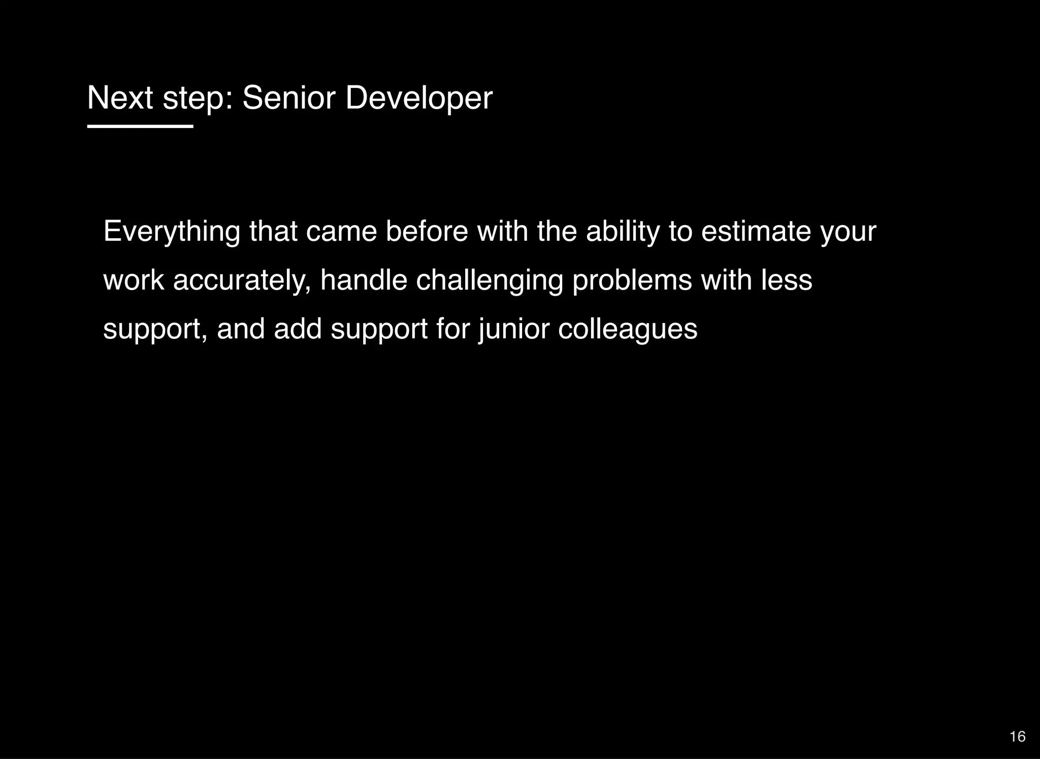 Next step: Senior Developer
Everything that came before with the ability to estimate your
work accurately, handle challenging problems with less
support, and add support for junior colleagues
16
 