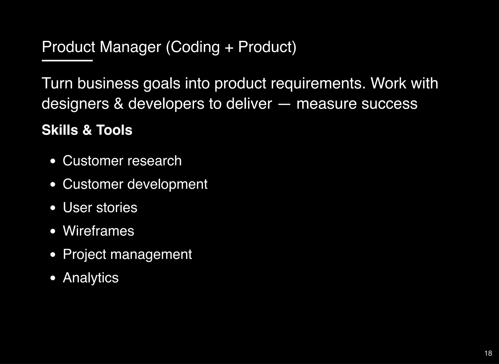 Product Manager (Coding + Product)
Skills & Tools
Customer research
Customer development
User stories
Wireframes
Project management
Analytics
Turn business goals into product requirements. Work with
designers & developers to deliver — measure success
18
 